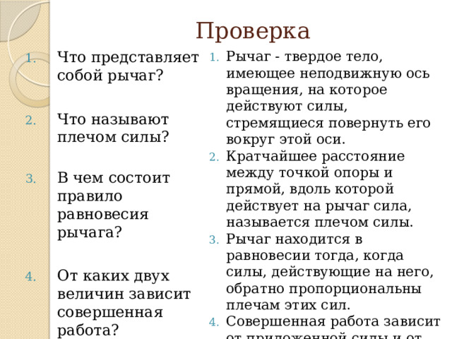 Проверка Что представляет собой рычаг? Рычаг - твердое тело, имеющее неподвижную ось вращения, на которое действуют силы, стремящиеся повернуть его вокруг этой оси. Кратчайшее расстояние между точкой опоры и прямой, вдоль которой действует на рычаг сила, называется плечом силы. Рычаг находится в равновесии тогда, когда силы, действующие на него, обратно пропорциональны плечам этих сил. Совершенная работа зависит от приложенной силы и от пройденного пути. Единица работы – джоуль (Дж) Что называют плечом силы? В чем состоит правило равновесия рычага? От каких двух величин зависит совершенная работа? Что принимают за единицу работы? 