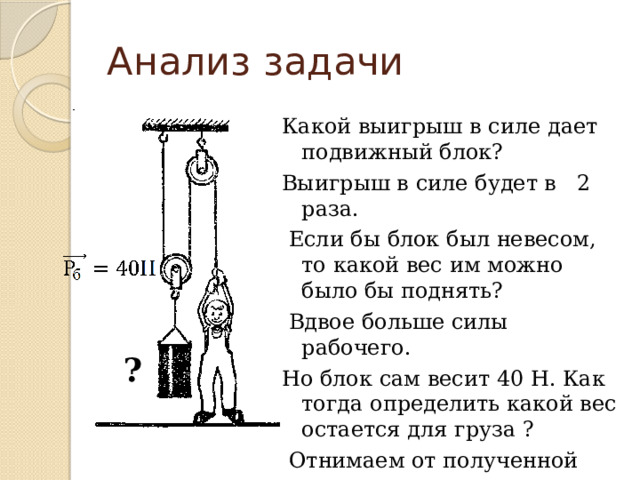 Анализ задачи Какой выигрыш в силе дает подвижный блок? Выигрыш в силе будет в 2 раза.  Если бы блок был невесом, то какой вес им можно было бы поднять?  Вдвое больше силы рабочего. Но блок сам весит 40 Н. Как тогда определить какой вес остается для груза ?  Отнимаем от полученной величины вес самого блока. ? 