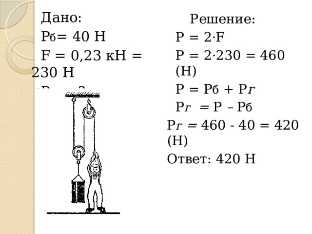 Дано: Р б = 40 Н F = 0,23 кН = 230 Н Р г = ? Решение: Р = 2·F Р = 2·230 = 460 (Н) Р = Р б + Р г Р г = Р – Р б Р г = 460 - 40 = 420 (Н) Ответ: 420 Н 