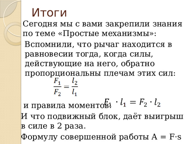 Итоги Сегодня мы с вами закрепили знания по теме «Простые механизмы»: Вспомнили, что рычаг находится в равновесии тогда, когда силы, действующие на него, обратно пропорциональны плечам этих сил:  и правила моментов: И что подвижный блок, даёт выигрыш в силе в 2 раза. Формулу совершенной работы А = F·s 