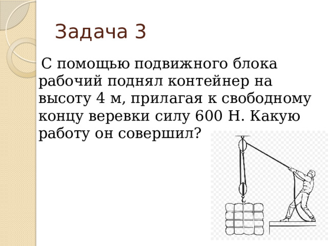 Задача 3 С помощью подвижного блока рабочий поднял контейнер на высоту 4 м, прилагая к свободному концу веревки силу 600 Н. Какую работу он совершил? 