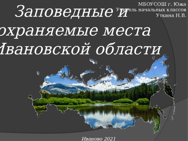 Заповедные и МБОУСОШ г. Южа охраняемые места Учитель начальных классов  Ивановской области Уткина Н.В. Иваново 2021 г. 