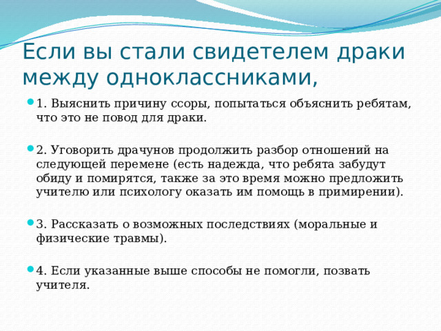 Если вы стали свидетелем драки между одноклассниками, 1. Выяснить причину ссоры, попытаться объяснить ребятам, что это не повод для драки. 2. Уговорить драчунов продолжить разбор отношений на следующей перемене (есть надежда, что ребята забудут обиду и помирятся, также за это время можно предложить учителю или психологу оказать им помощь в примирении). 3. Рассказать о возможных последствиях (моральные и физические травмы). 4. Если указанные выше способы не помогли, позвать учителя. 