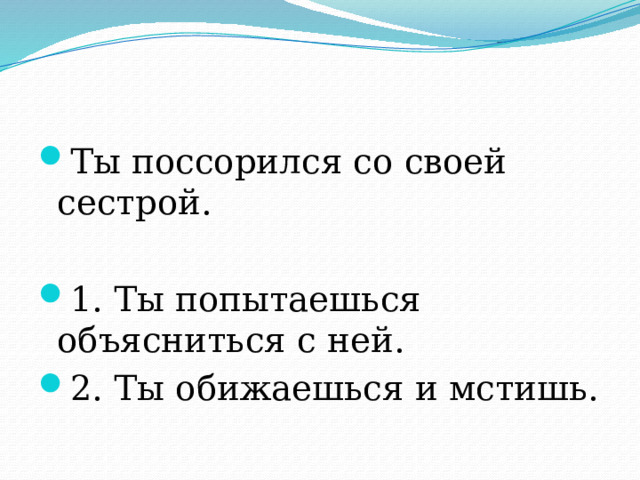 Ты поссорился со своей сестрой. 1. Ты попытаешься объясниться с ней. 2. Ты обижаешься и мстишь. 