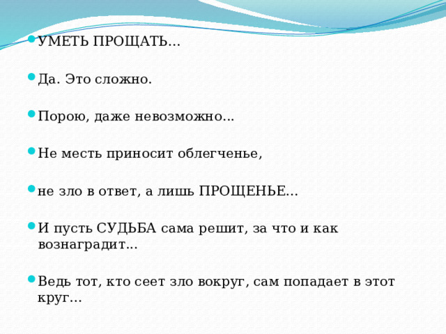 УМЕТЬ ПРОЩАТЬ... Да. Это сложно. Порою, даже невозможно... Не месть приносит облегченье, не зло в ответ, а лишь ПРОЩЕНЬЕ... И пусть СУДЬБА сама решит, за что и как вознаградит... Ведь тот, кто сеет зло вокруг, сам попадает в этот круг... 