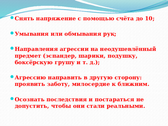 Снять напряжение с помощью счёта до 10;  Умывания или обмывания рук;  Направления агрессии на неодушевлённый предмет (эспандер, шарики, подушку, боксёрскую грушу и т. д.);  Агрессию направить в другую сторону: проявить заботу, милосердие к ближним.  Осознать последствия и постараться не допустить, чтобы они стали реальными. 