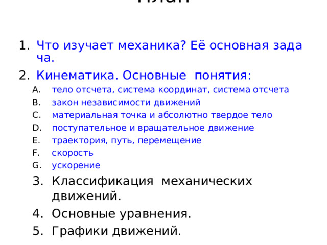 План   Что изучает механика? Её основная задача. Кинематика. Основные  понятия: тело отсчета, система координат, система отсчета закон независимости движений материальная точка и абсолютно твердое тело поступательное и вращательное движение траектория, путь, перемещение скорость ускорение тело отсчета, система координат, система отсчета закон независимости движений материальная точка и абсолютно твердое тело поступательное и вращательное движение траектория, путь, перемещение скорость ускорение Классификация механических движений. Основные уравнения. Графики движений. Классификация механических движений. Основные уравнения. Графики движений. 