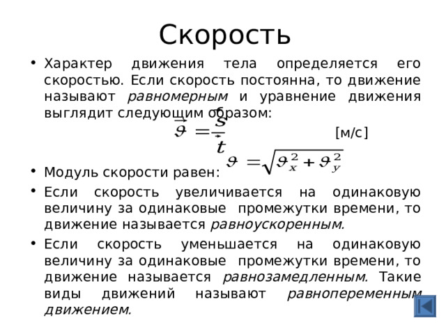 Скорость Характер движения тела определяется его скоростью. Если скорость постоянна, то движение называют равномерным и уравнение движения выглядит следующим образом:   [ м/с ]  Модуль скорости равен: Если скорость увеличивается на одинаковую величину за одинаковые промежутки времени, то движение называется равноускоренным.  Если скорость уменьшается на одинаковую величину за одинаковые промежутки времени, то движение называется равнозамедленным. Такие виды движений называют равнопеременным движением.  