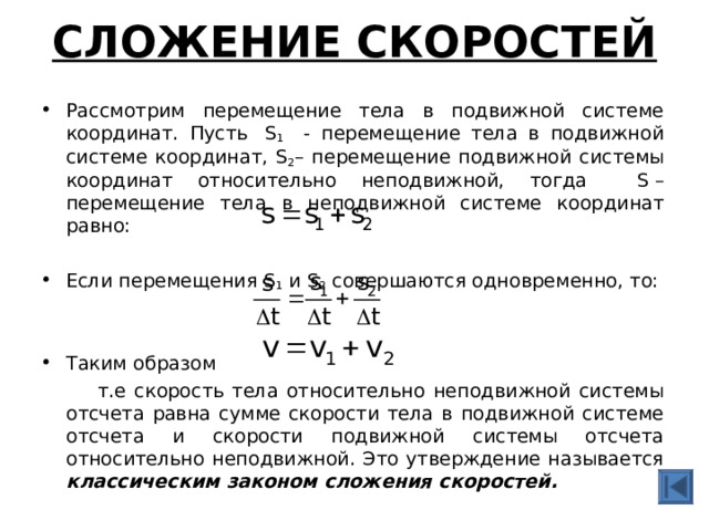 СЛОЖЕНИЕ СКОРОСТЕЙ   Рассмотрим перемещение тела в подвижной системе координат. Пусть  S 1  - перемещение тела в подвижной системе координат, S 2 – перемещение подвижной системы координат относительно неподвижной, тогда S  – перемещение тела в неподвижной системе координат равно: Если перемещения S 1 и S 2  совершаются одновременно, то: Таким образом  т.е скорость тела относительно неподвижной системы отсчета равна сумме скорости тела в подвижной системе отсчета и скорости подвижной системы отсчета относительно неподвижной. Это утверждение называется классическим законом сложения скоростей. 