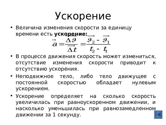 Ускорение Величина изменения скорости за единицу времени есть ускорение:   В процессе движения скорость может измениться, отсутствие изменения скорости приводит к отсутствию ускорения. Неподвижное тело, либо тело движущее с постоянной скоростью обладает нулевым ускорением. Ускорение определяет на сколько скорость увеличилась при равноускоренном движении, и насколько уменьшилась при равнозамедленном движении за 1 секунду. 