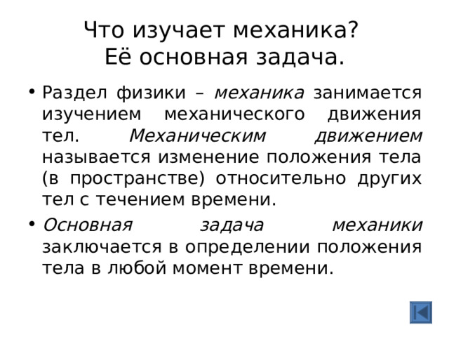  Что изучает механика?  Её основная задача.   Раздел физики – механика занимается изучением механического движения тел. Механическим движением называется изменение положения тела (в пространстве) относительно других тел с течением времени. Основная задача механики заключается в определении положения тела в любой момент времени. 