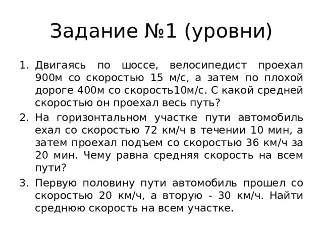 Задание №1 (уровни) Двигаясь по шоссе, велосипедист проехал 900м со скоростью 15 м/с, а затем по плохой дороге 400м со скорость10м/с. С какой средней скоростью он проехал весь путь? На горизонтальном участке пути автомобиль ехал со скоростью 72 км/ч в течении 10 мин, а затем проехал подъем со скоростью 36 км/ч за 20 мин. Чему равна средняя скорость на всем пути? Первую половину пути автомобиль прошел со скоростью 20 км/ч, а вторую - 30 км/ч. Найти среднюю скорость на всем участке. 