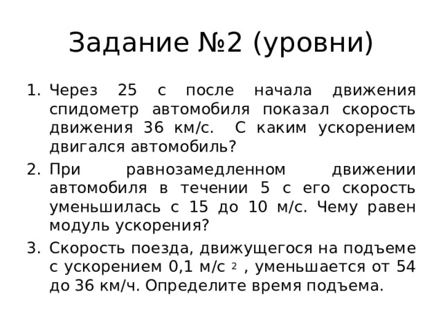 Задание №2 (уровни) Через 25 с после начала движения спидометр автомобиля показал скорость движения 36 км/с. С каким ускорением двигался автомобиль? При равнозамедленном движении автомобиля в течении 5 с его скорость уменьшилась с 15 до 10 м/с. Чему равен модуль ускорения? Скорость поезда, движущегося на подъеме с ускорением 0,1 м/с 2 , уменьшается от 54 до 36 км/ч. Определите время подъема.    