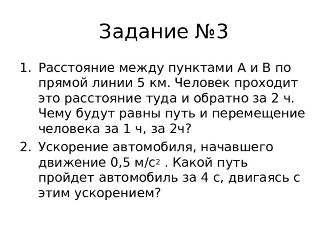 Задание №3 Расстояние между пунктами А и В по прямой линии 5 км. Человек проходит это расстояние туда и обратно за 2 ч. Чему будут равны путь и перемещение человека за 1 ч, за 2ч? Ускорение автомобиля, начавшего движение 0,5 м/с 2 . Какой путь пройдет автомобиль за 4 с, двигаясь с этим ускорением? 