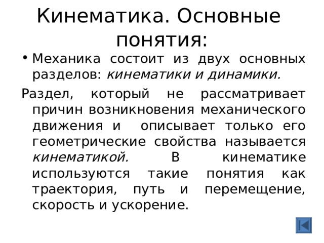  Кинематика. Основные понятия:   Механика состоит из двух основных разделов: кинематики и динамики. Раздел, который не рассматривает причин возникновения механического движения и описывает только его геометрические свойства называется кинематикой. В кинематике используются такие понятия как траектория, путь и перемещение, скорость и ускорение. 