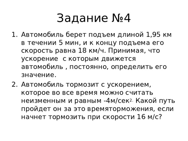 Задание №4 Автомобиль берет подъем длиной 1,95 км в течении 5 мин, и к концу подъема его скорость равна 18 км/ч. Принимая, что ускорение с которым движется автомобиль , постоянно, определить его значение. Автомобиль тормозит с ускорением, которое во все время можно считать неизменным и равным -4м/сек 2. Какой путь пройдет он за это времяторможения, если начнет тормозить при скорости 16 м/с? 