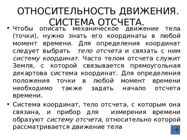  ОТНОСИТЕЛЬНОСТЬ ДВИЖЕНИЯ. СИСТЕМА ОТСЧЕТА.   Чтобы описать механическое движение тела (точки), нужно знать его координаты в любой момент времени. Для определения координат следует выбрать ­  тело отсчета и связать с ним систему координат . Часто телом отсчета служит Земля, с которой связывается прямоугольная декартова система координат. Для определения положения точки в любой момент времени необходимо также задать начало отсчета времени. Система координат, тело отсчета, с которым она связана, и прибор для измерения времени образуют систему отсчета , относительно которой рассматривается движение тела  