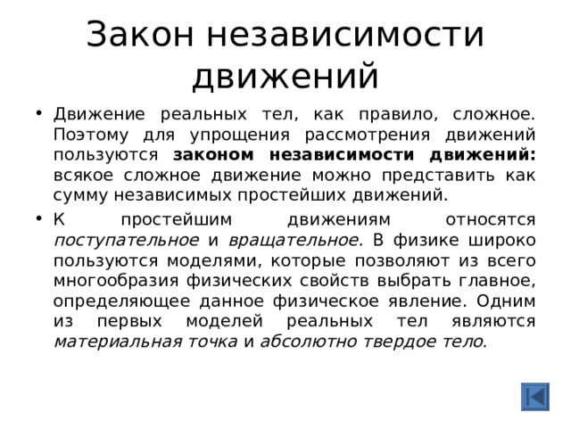 Закон независимости движений Движение реальных тел, как правило, сложное. Поэтому для упрощения рассмотрения движений пользуются законом независимости движений: всякое сложное движение можно представить как сумму независимых простейших движений. К простейшим движениям относятся поступательное и вращательное . В физике широко пользуются моделями, которые позволяют из всего многообразия физических свойств выбрать главное, определяющее данное физическое явление. Одним из первых моделей реальных тел являются материальная точка и абсолютно твердое тело. 