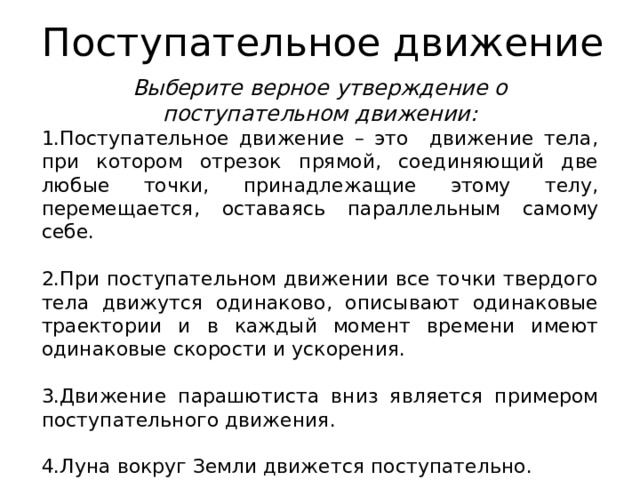 Поступательное движение Выберите верное утверждение о поступательном движении: Поступательное движение – это движение тела, при котором отрезок прямой, соединяющий две любые точки, принадлежащие этому телу, перемещается, оставаясь параллельным самому себе.  При поступательном движении все точки твердого тела движутся одинаково, описывают одинаковые траектории и в каждый момент времени имеют одинаковые скорости и ускорения.  Движение парашютиста вниз является примером поступательного движения.  Луна вокруг Земли движется поступательно. 