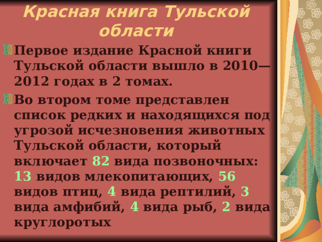 Красная книга Тульской области Первое издание Красной книги Тульской области вышло в 2010—2012 годах в 2 томах. Во втором томе представлен список редких и находящихся под угрозой исчезновения животных Тульской области, который включает 82 вида позвоночных: 13 видов млекопитающих, 56 видов птиц, 4 вида рептилий, 3 вида амфибий, 4 вида рыб, 2 вида круглоротых 