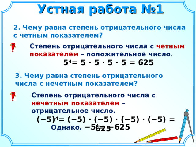 Устная работа №1 2 . Чему равна степень отрицательного числа с четным показателем? Степень отрицательного числа с четным показателем – положительное число . 5 4 = 5 · 5 · 5 · 5 = 625 3. Чему равна степень отрицательного числа с нечетным показателем? Степень отрицательного числа с нечетным показателем – отрицательное число.  (−5) 4 = (−5) · (−5) · (−5) · (−5) = 625 Однако,  −5 4 = −625    4 