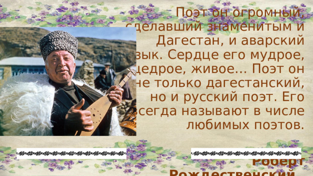 Поэт он огромный, сделавший знаменитым и Дагестан, и аварский язык. Сердце его мудрое, щедрое, живое… Поэт он не только дагестанский, но и русский поэт. Его всегда называют в числе любимых поэтов.  Роберт Рождественский  