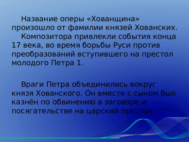  Название оперы «Хованщина» произошло от фамилии князей Хованских.  Композитора привлекли события конца 17 века, во время борьбы Руси против преобразований вступившего на престол молодого Петра 1.  Враги Петра объединились вокруг князя Хованского. Он вместе с сыном был казнён по обвинению в заговоре и посягательстве на царский престол. 