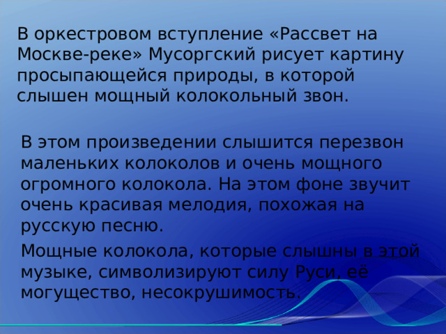 В оркестровом вступление «Рассвет на Москве-реке» Мусоргский рисует картину просыпающейся природы, в которой слышен мощный колокольный звон. В этом произведении слышится перезвон маленьких колоколов и очень мощного огромного колокола. На этом фоне звучит очень красивая мелодия, похожая на русскую песню. Мощные колокола, которые слышны в этой музыке, символизируют силу Руси, её могущество, несокрушимость. 