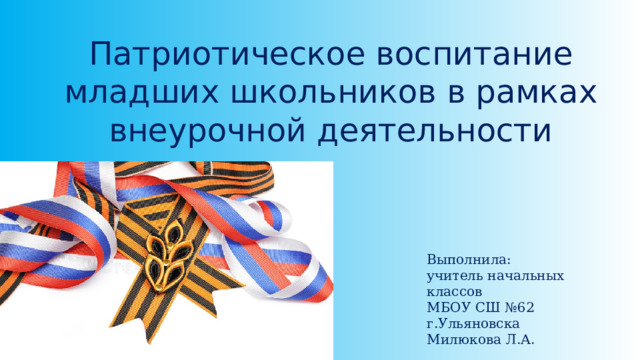 Патриотическое воспитание младших школьников в рамках внеурочной деятельности Выполнила: учитель начальных классов МБОУ СШ №62 г.Ульяновска Милюкова Л.А. 