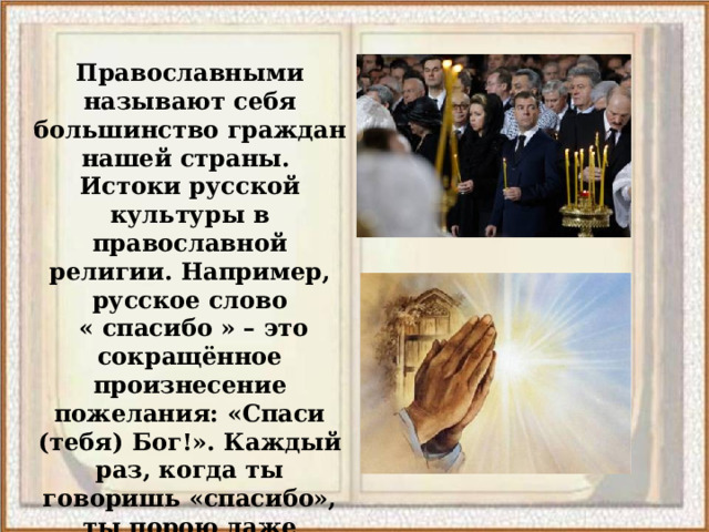 Православными называют себя большинство граждан нашей страны. Истоки русской культуры в православной религии. Например, русское слово  « спасибо » – это сокращённое произнесение пожелания: «Спаси (тебя) Бог!». Каждый раз, когда ты говоришь «спасибо», ты порою даже неосознанно обращаешься к Богу.  