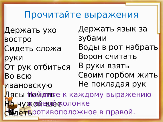 Прочитайте выражения Держать язык за зубами Воды в рот набрать Ворон считать В руки взять Своим горбом жить Не покладая рук Держать ухо востро Сидеть сложа руки От рук отбиться Во всю ивановскую Лясы точить На чужой шее сидеть Найдите к каждому выражению в левой колонке противоположное в правой. 