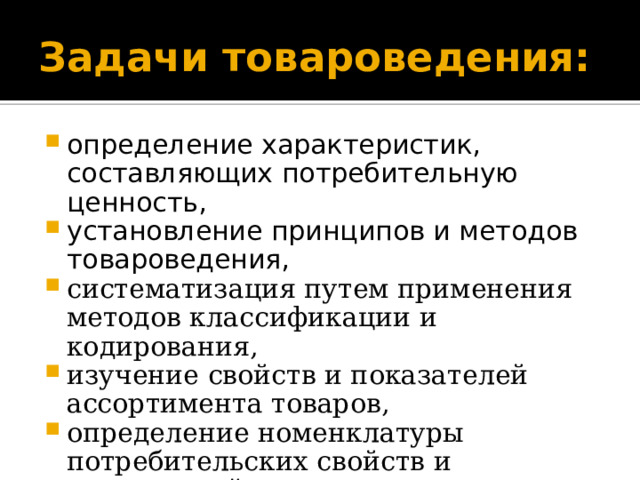 Задачи товароведения: определение характеристик, составляющих потребительную ценность, установление принципов и методов товароведения, систематизация путем применения методов классификации и кодирования, изучение свойств и показателей ассортимента товаров, определение номенклатуры потребительских свойств и показателей товаров; 