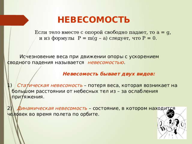 НЕВЕСОМОСТЬ Если тело вместе с опорой свободно падает, то a = g, и из формулы P = m(g – a) следует, что P = 0.  Исчезновение веса при движении опоры с ускорением сводного падения называется невесомостью .   Невесомость бывает двух видов:   Статическая невесомость – потеря веса, которая возникает на большом расстоянии от небесных тел из – за ослабления притяжения. 2) Динамическая невесомость – состояние, в котором находится человек во время полета по орбите. 