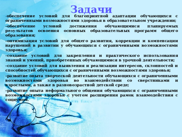 Задачи - обеспечение условий для благоприятной адаптации обучающихся с ограниченными возможностями здоровья в образовательном учреждении; -обеспечение условий достижения обучающимися планируемых результатов освоения основных образовательных программ общего образования; -оптимизация условий для общего развития, коррекции и компенсации нарушений в развитии у обучающихся с ограниченными возможностями здоровья; -создание условий для закрепления и практического использования знаний и умений, приобретенных обучающимися в урочной деятельности; -создание условий для выявления и реализации интересов, склонностей и способностей обучающихся с ограниченными возможностями здоровья; -развитие опыта творческой деятельности обучающихся с ограниченными возможностями здоровья во взаимодействии со сверстниками и взрослыми, а также в разновозрастной детской среде; -развитие опыта неформального общения обучающихся с ограниченными возможностями здоровья с учетом расширения рамок взаимодействия с социумом.  