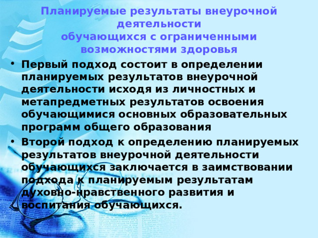     Планируемые результаты внеурочной деятельности  обучающихся с ограниченными возможностями здоровья      Первый подход состоит в определении планируемых результатов внеурочной деятельности исходя из личностных и метапредметных результатов освоения обучающимися основных образовательных программ общего образования Второй подход к определению планируемых результатов внеурочной деятельности обучающихся заключается в заимствовании подхода к планируемым результатам духовно-нравственного развития и воспитания обучающихся.  