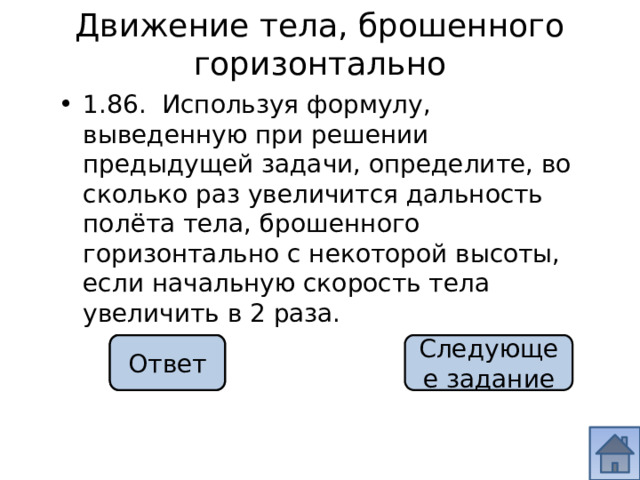 Движение тела, брошенного горизонтально 1.86. Используя формулу, выведенную при решении предыдущей задачи, определите, во сколько раз увеличится дальность полёта тела, брошенного горизонтально с некоторой высоты, если начальную скорость тела увеличить в 2 раза. в 2 раза Ответ Следующее задание 
