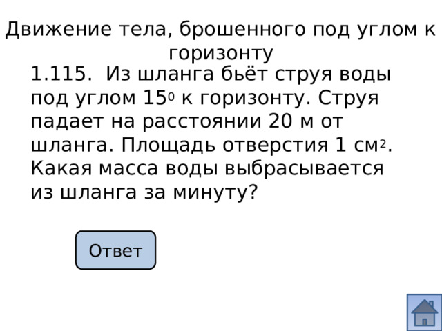 Движение тела, брошенного под углом к горизонту 1.115. Из шланга бьёт струя воды под углом 15 0 к горизонту. Струя падает на расстоянии 20 м от шланга. Площадь отверстия 1 см 2 . Какая масса воды выбрасывается из шланга за минуту? 120 кг Ответ 