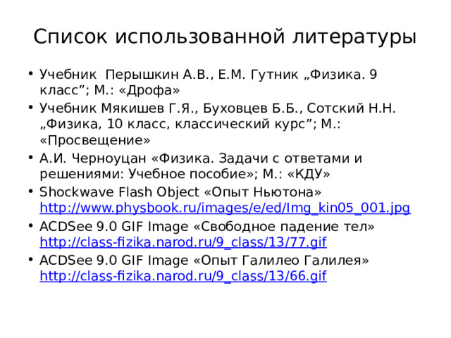 Список использованной литературы Учебник Перышкин А.В., Е.М. Гутник „Физика. 9 класс”; М.: «Дрофа» Учебник Мякишев Г.Я., Буховцев Б.Б., Сотский Н.Н. „Физика, 10 класс, классический курс”; М.: «Просвещение» А.И. Черноуцан «Физика. Задачи с ответами и решениями: Учебное пособие»; М.: «КДУ» Shockwave Flash Object «Опыт Ньютона» http://www.physbook.ru/images/e/ed/Img_kin05_001.jpg ACDSee 9.0 GIF Image «Свободное падение тел» http://class-fizika.narod.ru/9_class/13/77.gif ACDSee 9.0 GIF Image «Опыт Галилео Галилея» http://class-fizika.narod.ru/9_class/13/66.gif 