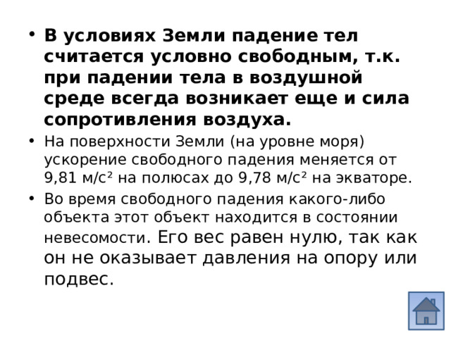 В условиях Земли падение тел считается условно свободным, т.к. при падении тела в воздушной среде всегда возникает еще и сила сопротивления воздуха. На поверхности Земли (на уровне моря) ускорение свободного падения меняется от 9,81 м/с² на полюсах до 9,78 м/с² на экваторе. Во время свободного падения какого-либо объекта этот объект находится в состоянии невесомости . Его вес равен нулю, так как он не оказывает давления на опору или подвес. 