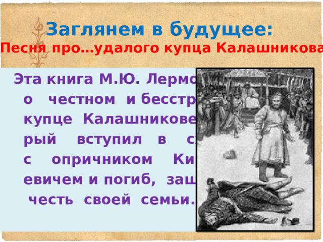 Заглянем в будущее:  «Песня про…удалого купца Калашникова»  Эта книга М.Ю. Лермонтова  о честном и бесстрашном  купце Калашникове, кото-  рый вступил в схватку  с опричником Кирибе-  евичем и погиб, защищая  честь своей семьи. 