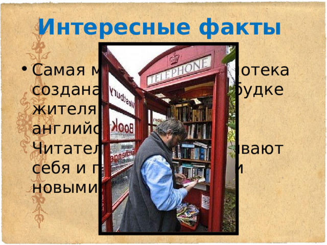 Интересные факты Самая маленькая библиотека создана в телефонной будке жителями небольшого английского городка. Читатели сами обслуживают себя и пополняют полки новыми книгами. 