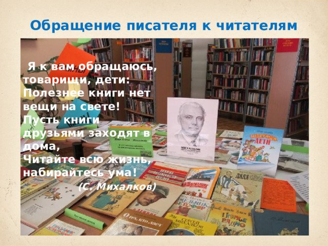 Обращение писателя к читателям    Я к вам обращаюсь, товарищи, дети:  Полезнее книги нет вещи на свете!  Пусть книги друзьями заходят в дома,  Читайте всю жизнь, набирайтесь ума!   (С. Михалков) 