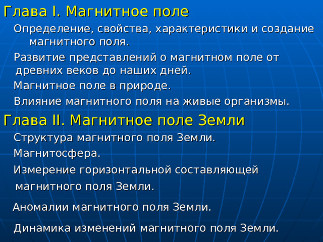 Глава I . Магнитное поле  Определение, свойства, характеристики и создание магнитного поля.  Развитие представлений о магнитном поле от древних веков до наших дней.  Магнитное поле в природе.  Влияние магнитного поля на живые организмы. Глава II . Магнитное поле Земли  Структура магнитного поля Земли.  Магнитосфера.  Измерение горизонтальной составляющей магнитного поля Земли.   Аномалии магнитного поля Земли.   Динамика изменений магнитного поля Земли.  