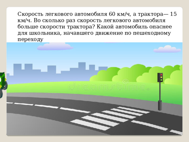 Скорость легкового автомобиля 60 км/ч, а трактора— 15 км/ч. Во сколько раз ско­рость легкового автомобиля больше скорости трактора? Какой автомобиль опаснее для школьника, начавшего движение по пешеходному переходу 