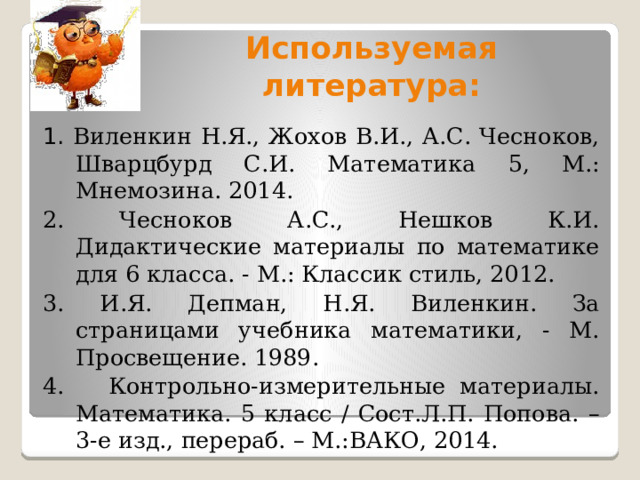 Используемая литература: 1. Виленкин Н.Я., Жохов В.И., А.С. Чесноков, Шварцбурд С.И. Математика 5, М.: Мнемозина. 2014. 2. Чесноков А.С., Нешков К.И. Дидактические материалы по математике для 6 класса. - М.: Классик стиль, 2012. 3. И.Я. Депман, Н.Я. Виленкин. За страницами учебника математики, - М. Просвещение. 1989. 4. Контрольно-измерительные материалы. Математика. 5 класс / Сост.Л.П. Попова. – 3-е изд., перераб. – М.:ВАКО, 2014. 