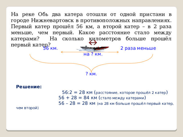 На реке Обь два катера отошли от одной пристани в городе Нижневартовск в противоположных направлениях. Первый катер прошёл 56 км, а второй катер – в 2 раза меньше, чем первый. Какое расстояние стало между катерами? На сколько километров больше прошёл первый катер? 56 км. 2 раза меньше на ? км. ? км. Решение:  56:2 = 28 км ( расстояние, которое прошёл 2 катер )  56 + 28 = 84 км ( стало между катерами )  56 – 28 = 28 км (на 28 км больше прошёл первый катер, чем второй) 