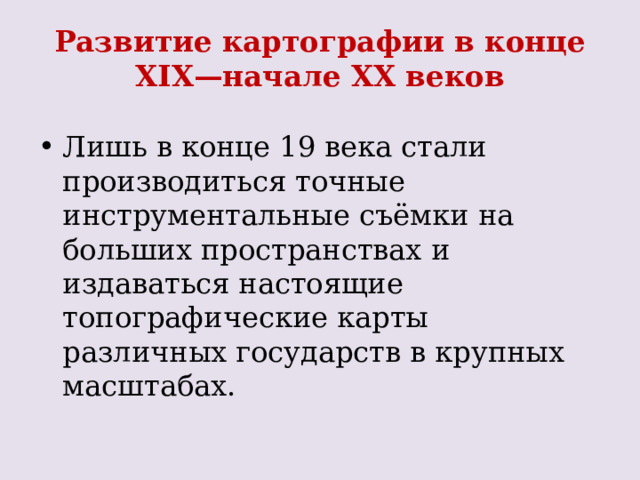 Развитие картографии в конце XIX—начале XX веков   Лишь в конце 19 века стали производиться точные инструментальные съёмки на больших пространствах и издаваться настоящие топографические карты различных государств в крупных масштабах. 