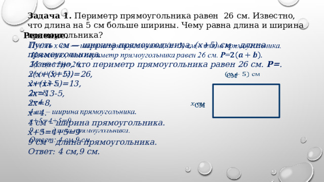 Задача 1. Периметр прямоугольника равен 26 см. Известно, что длина на 5 см больше ширины. Чему равна длина и ширина прямоугольника? Решение.   Пусть см — ширина прямоугольника, (x+5) см – длина прямоугольника.  Известно, что периметр прямоугольника равен 26 см. Р= . 2(х+(х+5))=26, х+(х+5)=13, 2х=13-5, 2х=8, х=4. 4 см – ширина прямоугольника. х+5=4+5=9 9 см – длина прямоугольника. Ответ: 4 см,9 см.  см    см   