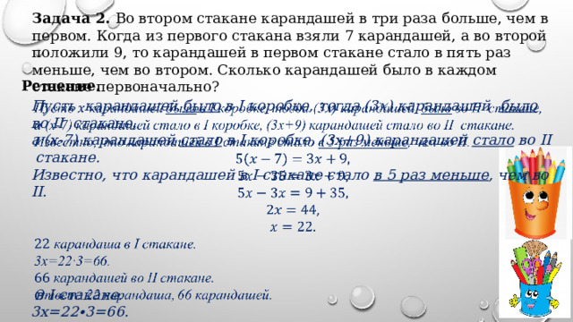 Задача 2. Во втором стакане карандашей в три раза больше, чем в первом. Когда из первого стакана взяли 7 карандашей, а во второй положили 9, то карандашей в первом стакане стало в пять раз меньше, чем во втором. Сколько карандашей было в каждом стакане первоначально? Решение. Пусть карандашей было в I коробке, тогда (3𝑥) карандашей было во II стакане,   а (х-7) карандашей стало в I коробке, (3х+9) карандашей стало во II стакане. Известно, что карандашей в I стакане стало в 5 раз меньше , чем во II.       в I стакане. 3х=22∙3=66.  карандашей во II стакане. Ответ: 22 карандаша, 66 карандашей.   