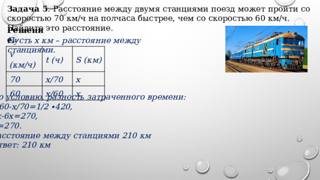 Задача 5 .  Расстояние между двумя станциями поезд может пройти со скоростью 70 км/ч на полчаса быстрее, чем со скоростью 60 км/ч. Найдите это расстояние. Решение. Пусть x км – расстояние между станциями. v (км/ч) t (ч) 70 х/70 60 S (км) х х/60 х По условию, разность затраченного времени: х/60-х/70=1/2 ∙420, 7х-6х=270, Х=270. Расстояние между станциями 210 км Ответ: 210 км 